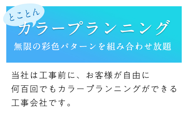 とことんカラープランニング 無限の彩色パターンを組み合わせ放題 当社は工事前に、お客様が自由に何百回でもカラープランニングができる工事会社です。