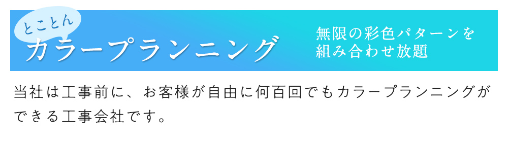 とことんカラープランニング 無限の彩色パターンを組み合わせ放題 当社は工事前に、お客様が自由に何百回でもカラープランニングができる工事会社です。